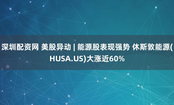 深圳配资网 美股异动 | 能源股表现强势 休斯敦能源(HUSA.US)大涨近60%