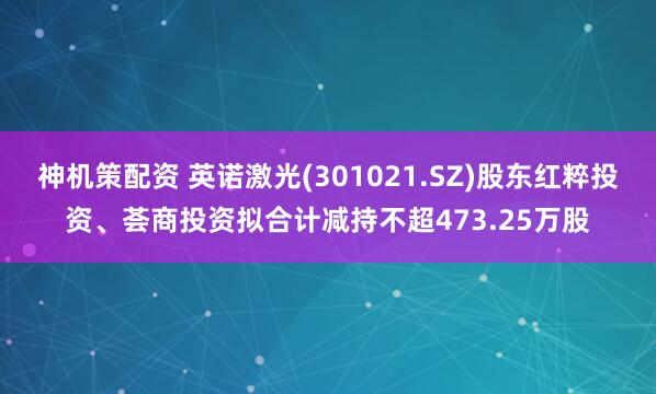 神机策配资 英诺激光(301021.SZ)股东红粹投资、荟商投资拟合计减持不超473.25万股