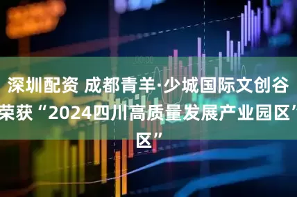 深圳配资 成都青羊·少城国际文创谷荣获“2024四川高质量发展产业园区”