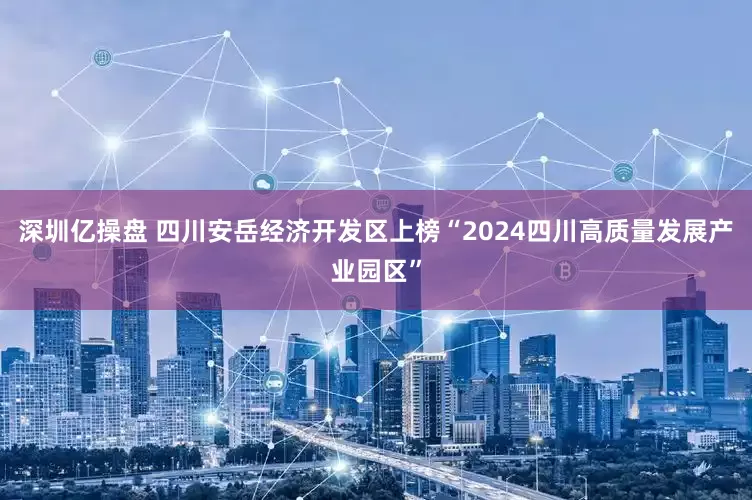 深圳亿操盘 四川安岳经济开发区上榜“2024四川高质量发展产业园区”