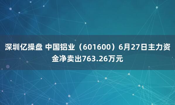 深圳亿操盘 中国铝业（601600）6月27日主力资金净卖出763.26万元