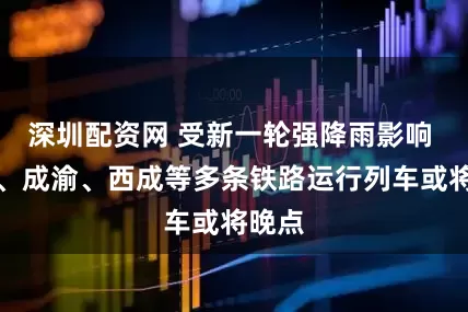 深圳配资网 受新一轮强降雨影响 成贵、成渝、西成等多条铁路运行列车或将晚点