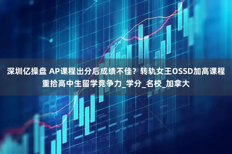 深圳亿操盘 AP课程出分后成绩不佳？转轨女王OSSD加高课程重拾高中生留学竞争力_学分_名校_加拿大