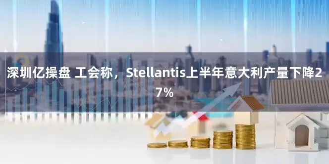 深圳亿操盘 工会称，Stellantis上半年意大利产量下降27%