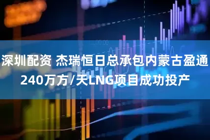 深圳配资 杰瑞恒日总承包内蒙古盈通240万方/天LNG项目成功投产
