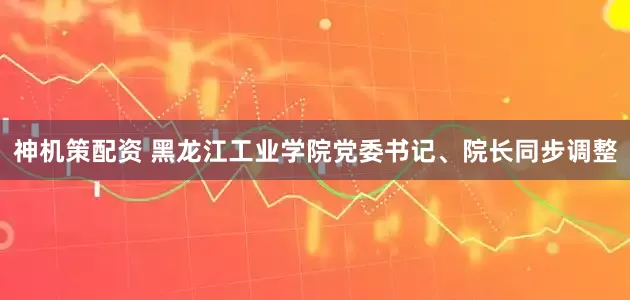 神机策配资 黑龙江工业学院党委书记、院长同步调整