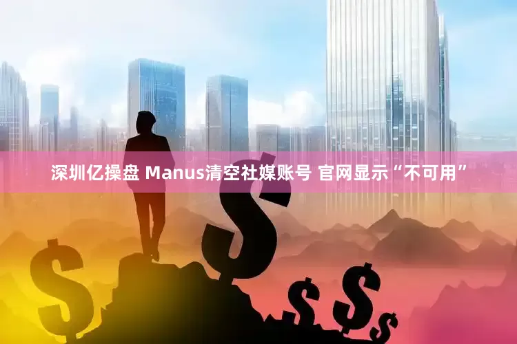 深圳亿操盘 Manus清空社媒账号 官网显示“不可用”
