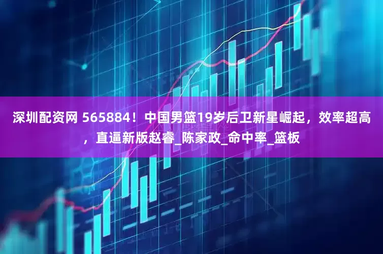 深圳配资网 565884！中国男篮19岁后卫新星崛起，效率超高，直逼新版赵睿_陈家政_命中率_篮板