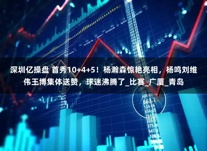深圳亿操盘 首秀10+4+5！杨瀚森惊艳亮相，杨鸣刘维伟王博集体送赞，球迷沸腾了_比赛_广厦_青岛
