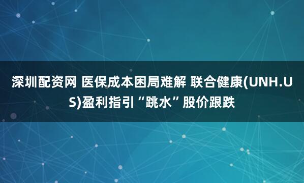 深圳配资网 医保成本困局难解 联合健康(UNH.US)盈利指引“跳水”股价跟跌