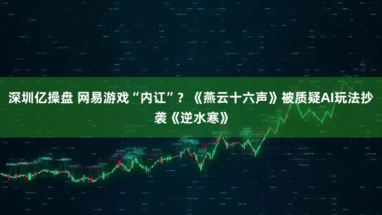 深圳亿操盘 网易游戏“内讧”？《燕云十六声》被质疑AI玩法抄袭《逆水寒》