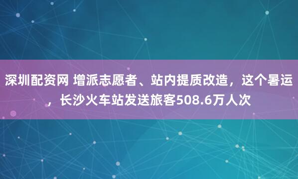 深圳配资网 增派志愿者、站内提质改造，这个暑运，长沙火车站发送旅客508.6万人次
