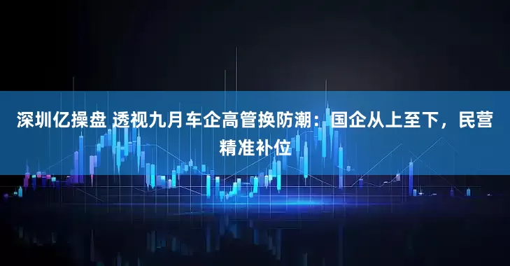 深圳亿操盘 透视九月车企高管换防潮：国企从上至下，民营精准补位