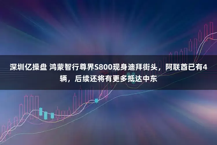 深圳亿操盘 鸿蒙智行尊界S800现身迪拜街头，阿联酋已有4辆，后续还将有更多抵达中东
