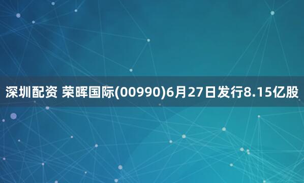 深圳配资 荣晖国际(00990)6月27日发行8.15亿股