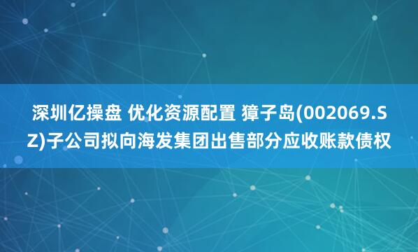 深圳亿操盘 优化资源配置 獐子岛(002069.SZ)子公司拟向海发集团出售部分应收账款债权