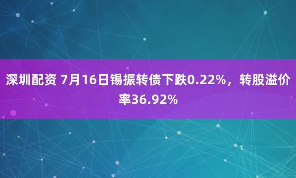 深圳配资 7月16日锡振转债下跌0.22%，转股溢价率36.92%