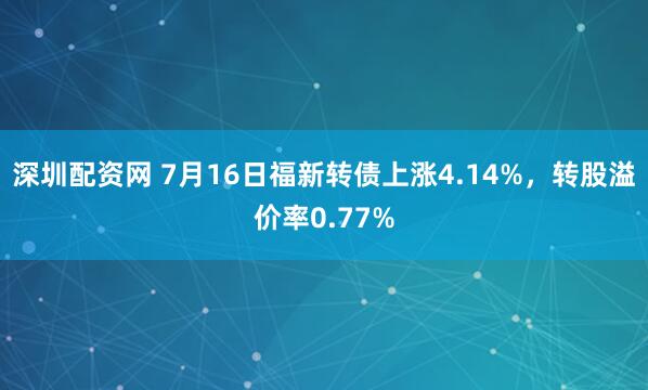 深圳配资网 7月16日福新转债上涨4.14%，转股溢价率0.77%