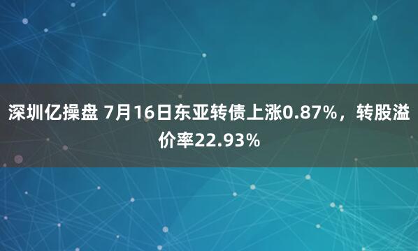 深圳亿操盘 7月16日东亚转债上涨0.87%，转股溢价率22.93%