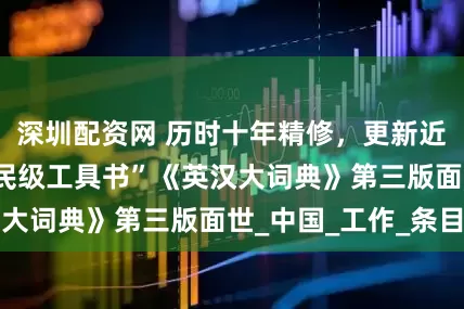 深圳配资网 历时十年精修，更新近三成词条 “国民级工具书”《英汉大词典》第三版面世_中国_工作_条目