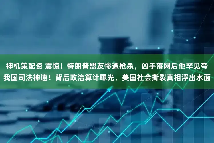 神机策配资 震惊!特朗普盟友惨遭枪杀,凶手落网后他罕见夸我国司法神速!背后政治算计曝光,美国社会撕裂真相浮出水面