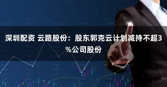 深圳配资 云路股份:股东郭克云计划减持不超3%公司股份