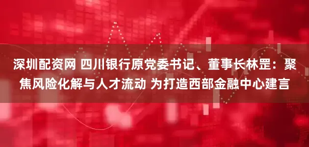 深圳配资网 四川银行原党委书记、董事长林罡：聚焦风险化解与人才流动 为打造西部金融中心建言