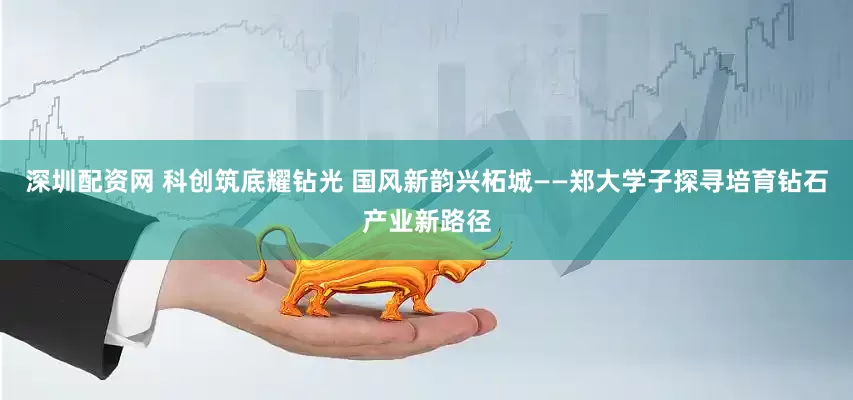 深圳配资网 科创筑底耀钻光 国风新韵兴柘城——郑大学子探寻培育钻石产业新路径