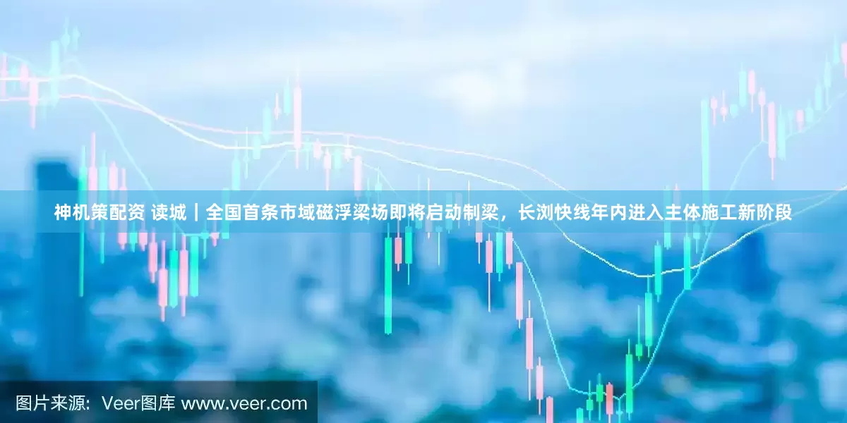 神机策配资 读城｜全国首条市域磁浮梁场即将启动制梁，长浏快线年内进入主体施工新阶段
