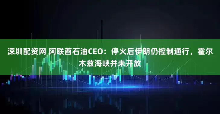 深圳配资网 阿联酋石油CEO：停火后伊朗仍控制通行，霍尔木兹海峡并未开放