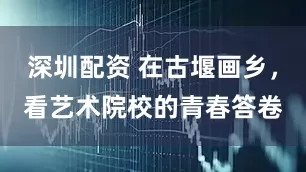 深圳配资 在古堰画乡，看艺术院校的青春答卷